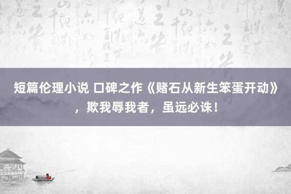 短篇伦理小说 口碑之作《赌石从新生笨蛋开动》，欺我辱我者，虽远必诛！