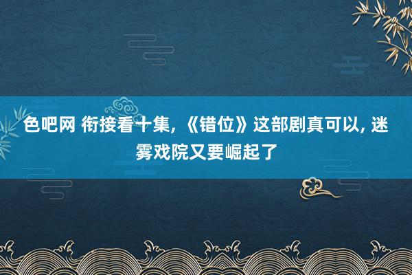 色吧网 衔接看十集, 《错位》这部剧真可以, 迷雾戏院又要崛起了