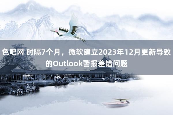 色吧网 时隔7个月，微软建立2023年12月更新导致的Outlook警报差错问题