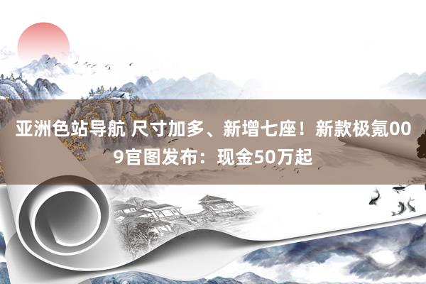 亚洲色站导航 尺寸加多、新增七座！新款极氪009官图发布：现金50万起