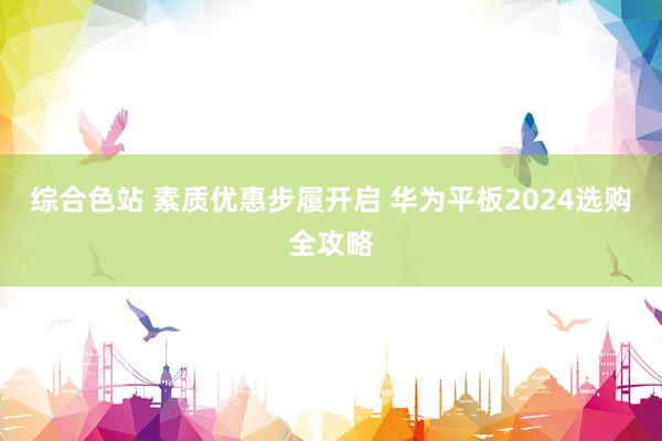 综合色站 素质优惠步履开启 华为平板2024选购全攻略