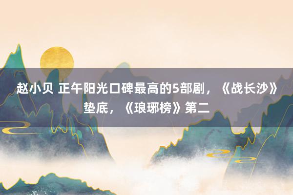 赵小贝 正午阳光口碑最高的5部剧，《战长沙》垫底，《琅琊榜》第二