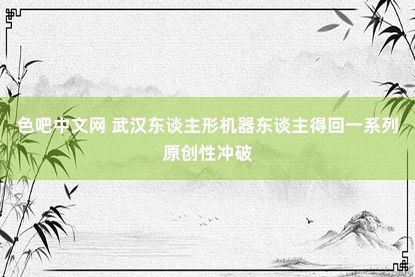 色吧中文网 武汉东谈主形机器东谈主得回一系列原创性冲破