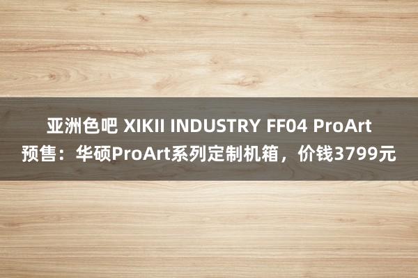 亚洲色吧 XIKII INDUSTRY FF04 ProArt预售：华硕ProArt系列定制机箱，价钱3799元