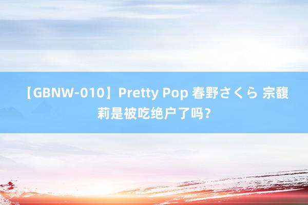 【GBNW-010】Pretty Pop 春野さくら 宗馥莉是被吃绝户了吗？