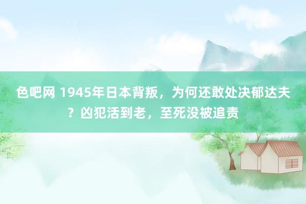 色吧网 1945年日本背叛，为何还敢处决郁达夫？凶犯活到老，至死没被追责