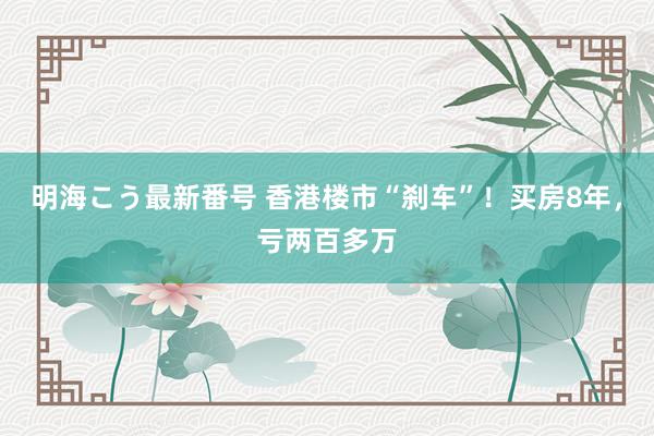 明海こう最新番号 香港楼市“刹车”！买房8年，亏两百多万