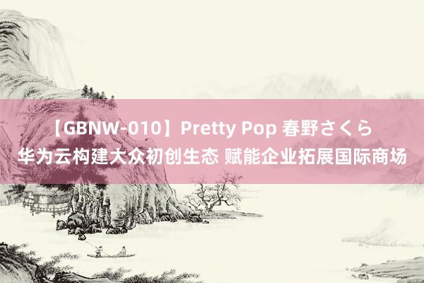 【GBNW-010】Pretty Pop 春野さくら 华为云构建大众初创生态 赋能企业拓展国际商场