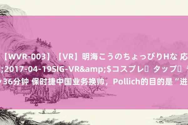 【WVR-003】【VR】明海こうのちょっぴりHな 応援 VR</a>2017-04-19SIG-VR&$コスプレ・タップ・ラッ36分钟 保时捷中国业务换帅，Pollich的目的是“进一步增强保时捷品牌在中国的蛊惑力”