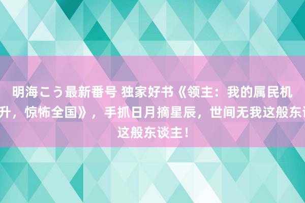 明海こう最新番号 独家好书《领主：我的属民机械飞升，惊怖全国》，手抓日月摘星辰，世间无我这般东谈主！