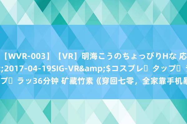 【WVR-003】【VR】明海こうのちょっぴりHな 応援 VR</a>2017-04-19SIG-VR&$コスプレ・タップ・ラッ36分钟 矿藏竹素《穿回七零，全家靠手机暴富》为什么让你入坑不后悔！