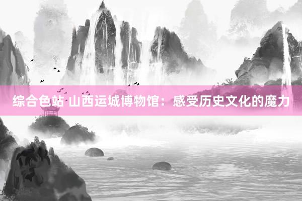 综合色站 山西运城博物馆：感受历史文化的魔力