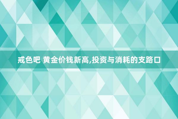 戒色吧 黄金价钱新高,投资与消耗的支路口