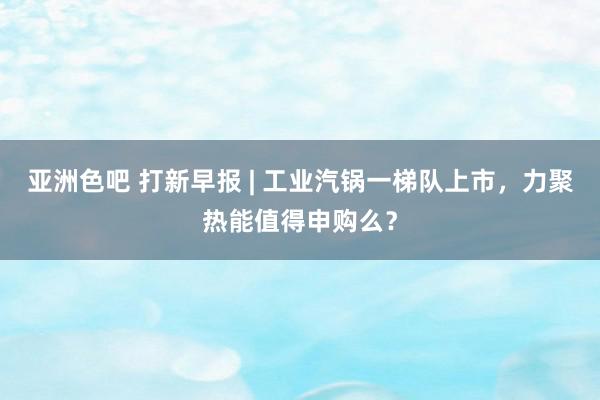 亚洲色吧 打新早报 | 工业汽锅一梯队上市，力聚热能值得申购么？