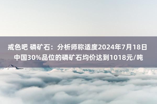 戒色吧 磷矿石：分析师称适度2024年7月18日 中国30%品位的磷矿石均价达到1018元/吨