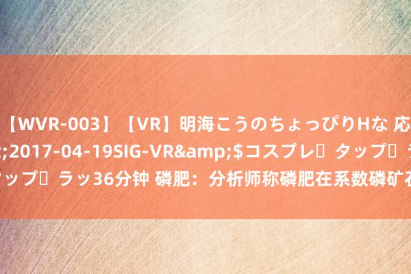 【WVR-003】【VR】明海こうのちょっぴりHな 応援 VR</a>2017-04-19SIG-VR&$コスプレ・タップ・ラッ36分钟 磷肥：分析师称磷肥在系数磷矿石下流需求中占比接近60%