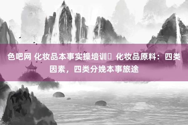 色吧网 化妆品本事实操培训✅化妆品原料：四类因素，四类分娩本事旅途