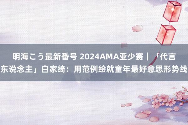 明海こう最新番号 2024AMA亚少赛｜「代言东说念主」白家绮：用范例绘就童年最好意思形势线