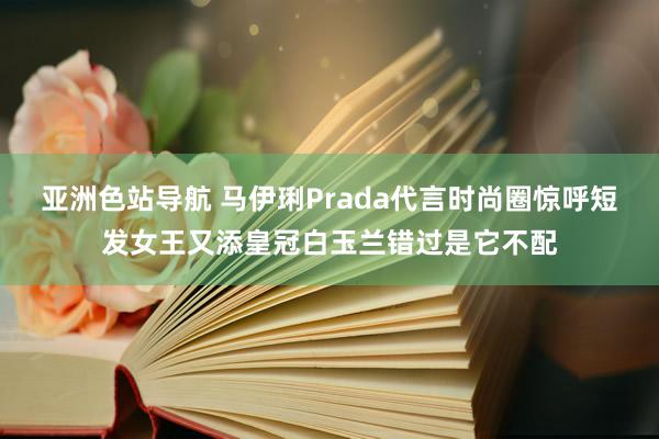 亚洲色站导航 马伊琍Prada代言时尚圈惊呼短发女王又添皇冠白玉兰错过是它不配