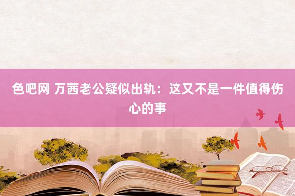 色吧网 万茜老公疑似出轨：这又不是一件值得伤心的事