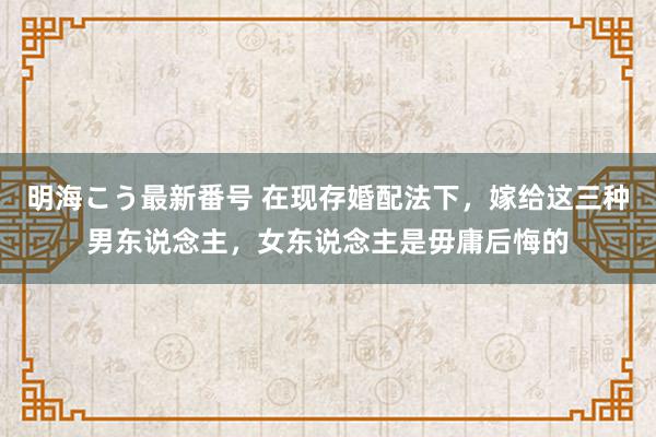 明海こう最新番号 在现存婚配法下，嫁给这三种男东说念主，女东说念主是毋庸后悔的