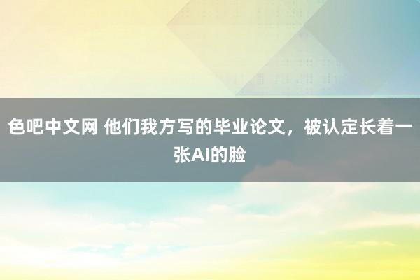 色吧中文网 他们我方写的毕业论文，被认定长着一张AI的脸