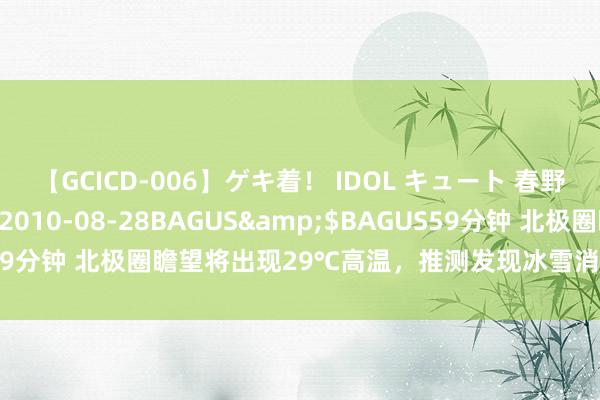 【GCICD-006】ゲキ着！ IDOL キュート 春野さくら</a>2010-08-28BAGUS&$BAGUS59分钟 北极圈瞻望将出现29℃高温，推测发现冰雪消融正减缓地球自转