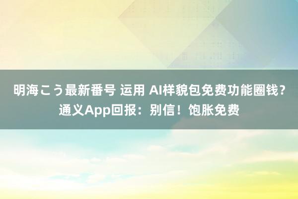 明海こう最新番号 运用 AI样貌包免费功能圈钱？通义App回报：别信！饱胀免费