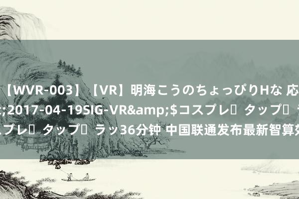 【WVR-003】【VR】明海こうのちょっぴりHな 応援 VR</a>2017-04-19SIG-VR&$コスプレ・タップ・ラッ36分钟 中国联通发布最新智算效果赋能产业发展