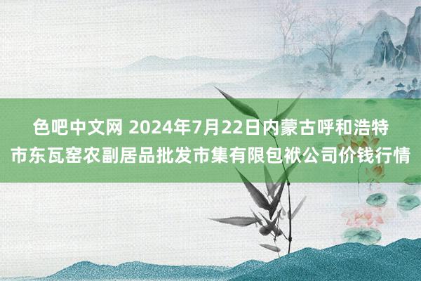 色吧中文网 2024年7月22日内蒙古呼和浩特市东瓦窑农副居品批发市集有限包袱公司价钱行情