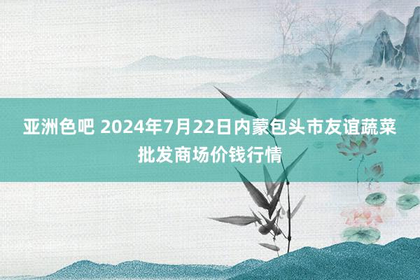 亚洲色吧 2024年7月22日内蒙包头市友谊蔬菜批发商场价钱行情