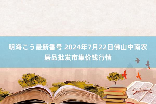 明海こう最新番号 2024年7月22日佛山中南农居品批发市集价钱行情