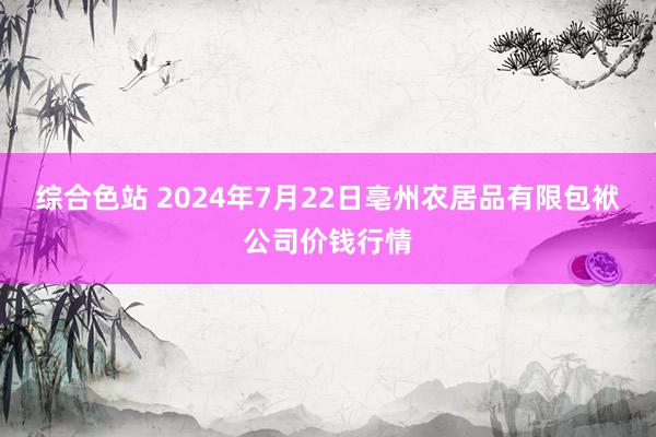 综合色站 2024年7月22日亳州农居品有限包袱公司价钱行情