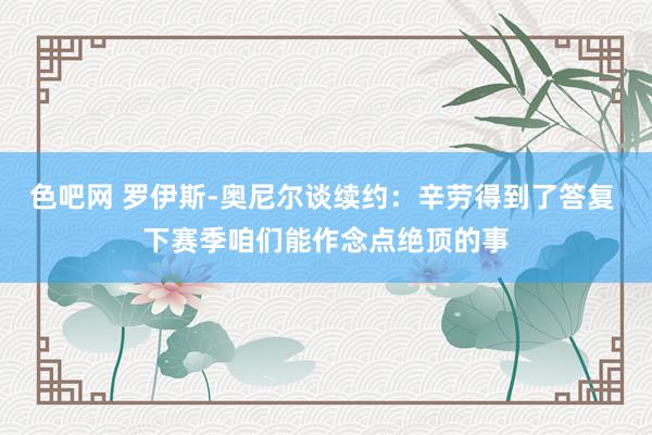 色吧网 罗伊斯-奥尼尔谈续约：辛劳得到了答复 下赛季咱们能作念点绝顶的事