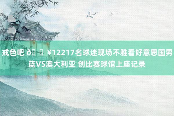 戒色吧 🔥12217名球迷现场不雅看好意思国男篮VS澳大利亚 创比赛球馆上座记录