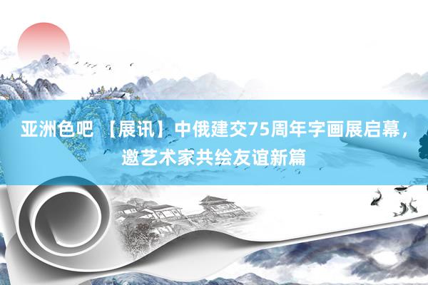 亚洲色吧 【展讯】中俄建交75周年字画展启幕，邀艺术家共绘友谊新篇