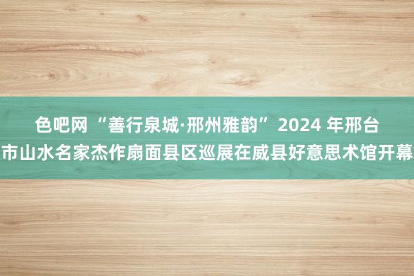 色吧网 “善行泉城·邢州雅韵” 2024 年邢台市山水名家杰作扇面县区巡展在威县好意思术馆开幕