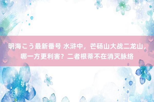 明海こう最新番号 水浒中，芒砀山大战二龙山，哪一方更利害？二者根蒂不在消灭脉络