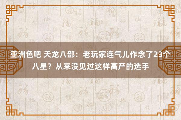 亚洲色吧 天龙八部：老玩家连气儿作念了23个八星？从来没见过这样高产的选手