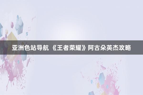 亚洲色站导航 《王者荣耀》阿古朵英杰攻略