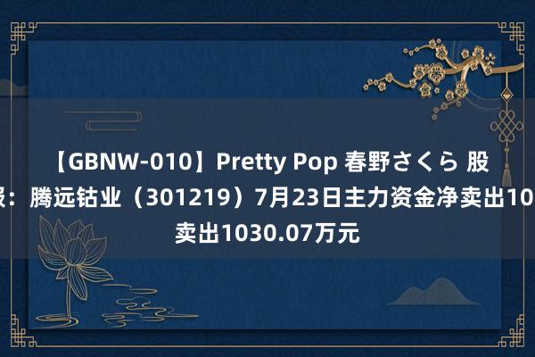 【GBNW-010】Pretty Pop 春野さくら 股票行情快报：腾远钴业（301219）7月23日主力资金净卖出1030.07万元