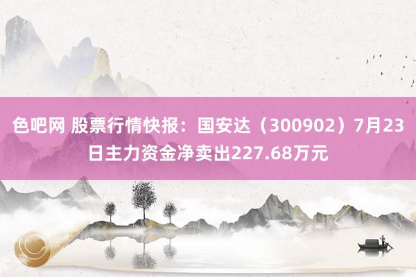 色吧网 股票行情快报：国安达（300902）7月23日主力资金净卖出227.68万元