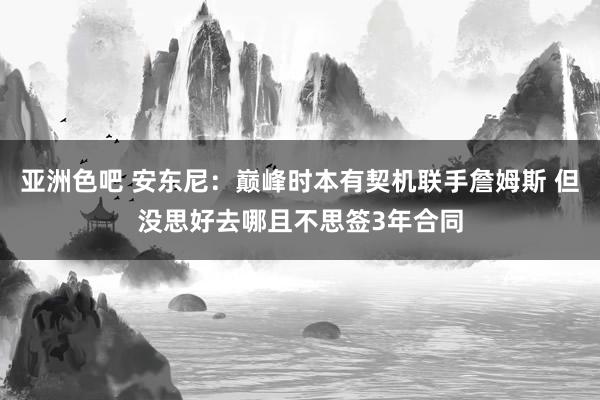 亚洲色吧 安东尼：巅峰时本有契机联手詹姆斯 但没思好去哪且不思签3年合同