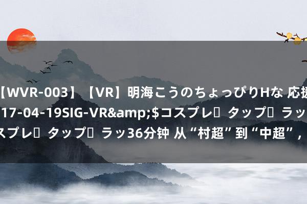 【WVR-003】【VR】明海こうのちょっぴりHな 応援 VR</a>2017-04-19SIG-VR&$コスプレ・タップ・ラッ36分钟 从“村超”到“中超”，从大山到大海