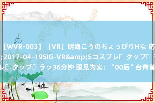 【WVR-003】【VR】明海こうのちょっぴりHな 応援 VR</a>2017-04-19SIG-VR&$コスプレ・タップ・ラッ36分钟 眼见为实：“00后”台青首访大陆体验江南活命