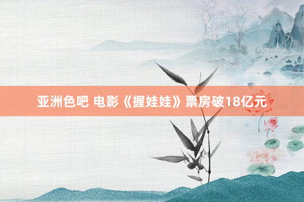 亚洲色吧 电影《握娃娃》票房破18亿元