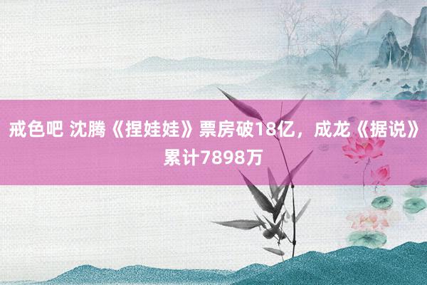 戒色吧 沈腾《捏娃娃》票房破18亿，成龙《据说》累计7898万