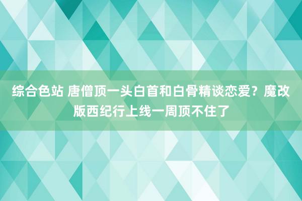 综合色站 唐僧顶一头白首和白骨精谈恋爱？魔改版西纪行上线一周顶不住了