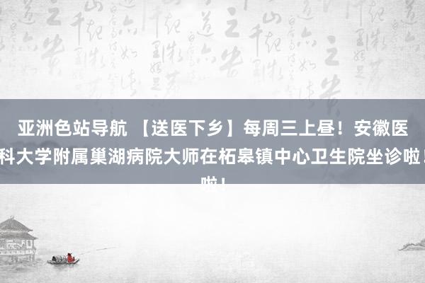 亚洲色站导航 【送医下乡】每周三上昼！安徽医科大学附属巢湖病院大师在柘皋镇中心卫生院坐诊啦！