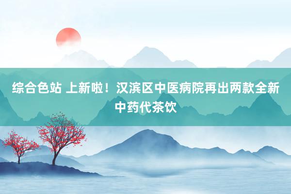 综合色站 上新啦！汉滨区中医病院再出两款全新中药代茶饮